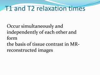 T1 and T2 relaxation times
Occur simultaneously and
independently of each other and
form
the basis of tissue contrast in MR-
reconstructed images
 