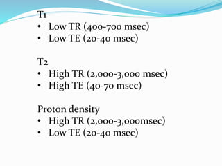 T1
• Low TR (400-700 msec)
• Low TE (20-40 msec)
T2
• High TR (2,000-3,000 msec)
• High TE (40-70 msec)
Proton density
• High TR (2,000-3,000msec)
• Low TE (20-40 msec)
 