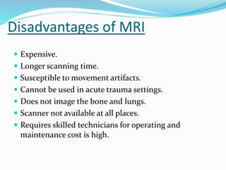 Disadvantages of MRI
 Expensive.
 Longer scanning time.
 Susceptible to movement artifacts.
 Cannot be used in acute trauma settings.
 Does not image the bone and lungs.
 Scanner not available at all places.
 Requires skilled technicians for operating and
maintenance cost is high.
 