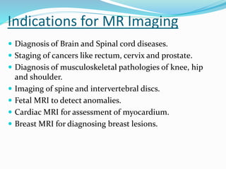 Indications for MR Imaging
 Diagnosis of Brain and Spinal cord diseases.
 Staging of cancers like rectum, cervix and prostate.
 Diagnosis of musculoskeletal pathologies of knee, hip
and shoulder.
 Imaging of spine and intervertebral discs.
 Fetal MRI to detect anomalies.
 Cardiac MRI for assessment of myocardium.
 Breast MRI for diagnosing breast lesions.
 