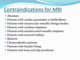 Contraindications for MRI
 Absolute:
 Patients with cardiac pacemaker or defibrillator.
 Patients with intraoccular metallic foreign bodies.
 Patients with cochlear implants.
 Patients with stainless steel metallic implants.
 Patients with souvenir bullets.
 Relative:
 Claustrophobic patients.
 Patients with Insulin Pump.
 Patients with knee and hip prosthesis.
 