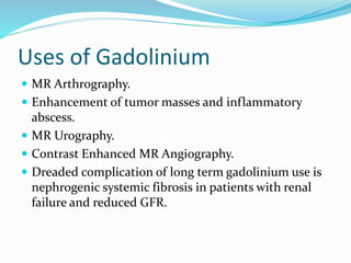 Uses of Gadolinium
 MR Arthrography.
 Enhancement of tumor masses and inflammatory
abscess.
 MR Urography.
 Contrast Enhanced MR Angiography.
 Dreaded complication of long term gadolinium use is
nephrogenic systemic fibrosis in patients with renal
failure and reduced GFR.
 