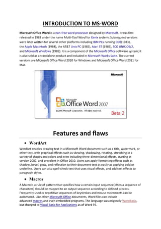 INTRODUCTION TO MS-WORD
Microsoft Office Word is a non-free word processor designed by Microsoft. It was first
released in 1983 under the name Multi-Tool Word for Xenix systems.Subsequent versions
were later written for several other platforms including IBM PCs running DOS(1983),
the Apple Macintosh (1984), the AT&T Unix PC (1985), Atari ST (1986), SCO UNIX,OS/2,
and Microsoft Windows (1989). It is a component of the Microsoft Office software system; it
is also sold as a standalone product and included in Microsoft Works Suite. The current
versions are Microsoft Office Word 2010 for Windows and Microsoft Office Word 2011 for
Mac.
Features and flaws
WordArt
WordArt enables drawing text in a Microsoft Word document such as a title, watermark, or
other text, with graphical effects such as skewing, shadowing, rotating, stretching in a
variety of shapes and colors and even including three-dimensional effects, starting at
version 2007, and prevalent in Office 2010. Users can apply formatting effects such as
shadow, bevel, glow, and reflection to their document text as easily as applying bold or
underline. Users can also spell-check text that uses visual effects, and add text effects to
paragraph styles.
Macros
A Macro is a rule of pattern that specifies how a certain input sequence(often a sequence of
characters) should be mapped to an output sequence according to defined process.
Frequently used or repetitive sequences of keystrokes and mouse movements can be
automated. Like other Microsoft Office documents, Word files can include
advanced macros and even embedded programs. The language was originally WordBasic,
but changed to Visual Basic for Applications as of Word 97.
 