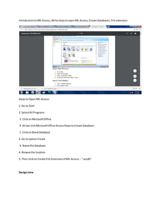 IntroductiontoMS-Access,Write stepstoopenMS-Access,Create Databases,File extension.
Stepsto OpenMS-Access:
1. Go to Start
2. SelectAll Programs
3. ClickonMicrosoftOffice
4. Atlast clickMicrosoftOffice AccessStepstoCreate Database:
1. ClickonBlankDatabase
2. Go to optionCreate
3. Name the Database
4. Browse the location
5. Then clickon Create File Extensionof MS-Access:- “.accdb”
Designview
 