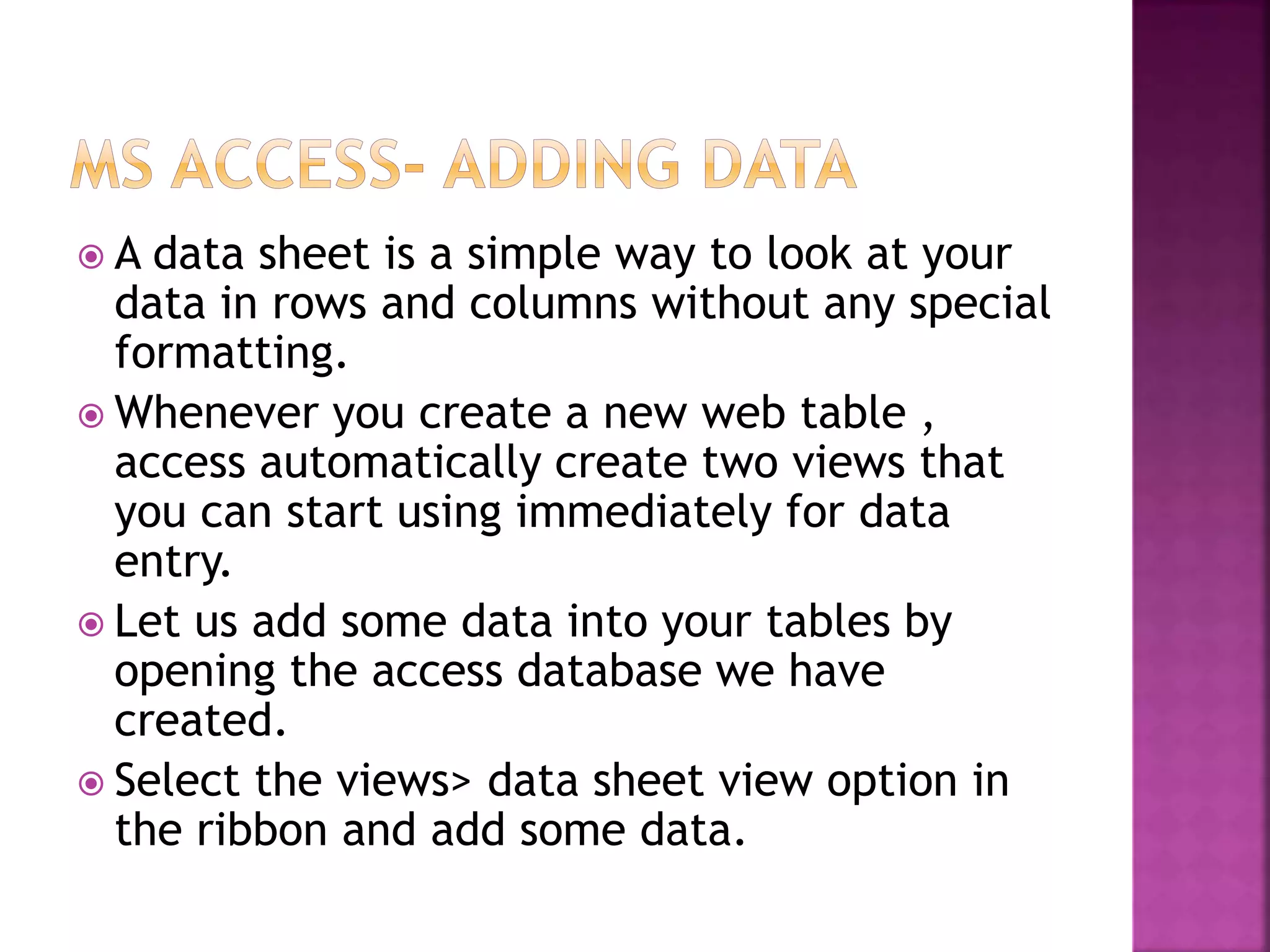  A data sheet is a simple way to look at your data in rows and columns without any special formatting.  Whenever you create a new web table , access automatically create two views that you can start using immediately for data entry.  Let us add some data into your tables by opening the access database we have created.  Select the views> data sheet view option in the ribbon and add some data. 