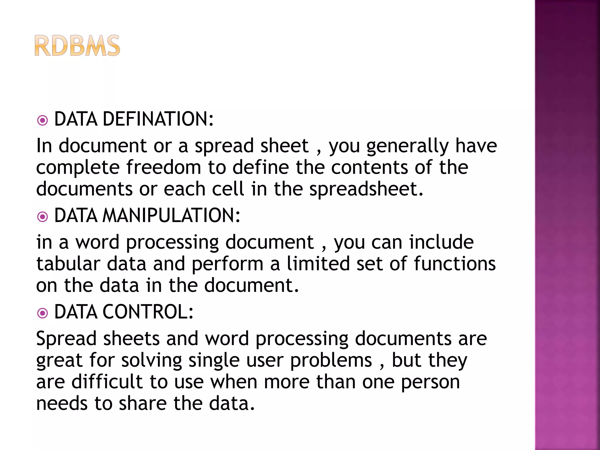  DATA DEFINATION: In document or a spread sheet , you generally have complete freedom to define the contents of the documents or each cell in the spreadsheet.  DATA MANIPULATION: in a word processing document , you can include tabular data and perform a limited set of functions on the data in the document.  DATA CONTROL: Spread sheets and word processing documents are great for solving single user problems , but they are difficult to use when more than one person needs to share the data. 