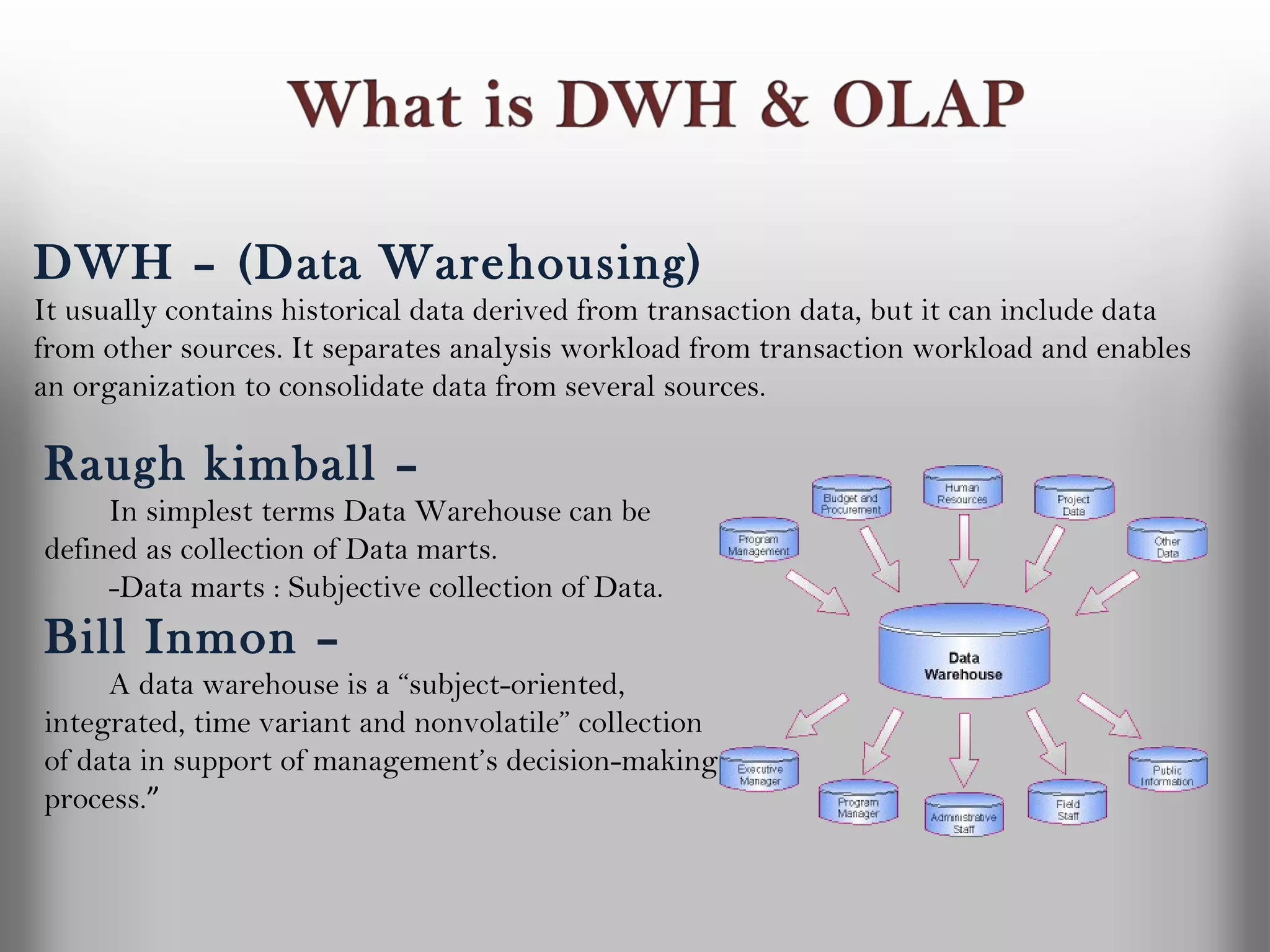 DWH – (Data Warehousing)
It usually contains historical data derived from transaction data, but it can include data
from other sources. It separates analysis workload from transaction workload and enables
an organization to consolidate data from several sources.

Raugh kimball –
     In simplest terms Data Warehouse can be
defined as collection of Data marts.
     -Data marts : Subjective collection of Data.
Bill Inmon –
     A data warehouse is a “subject-oriented,
integrated, time variant and nonvolatile” collection
of data in support of management’s decision-making
process.”
 