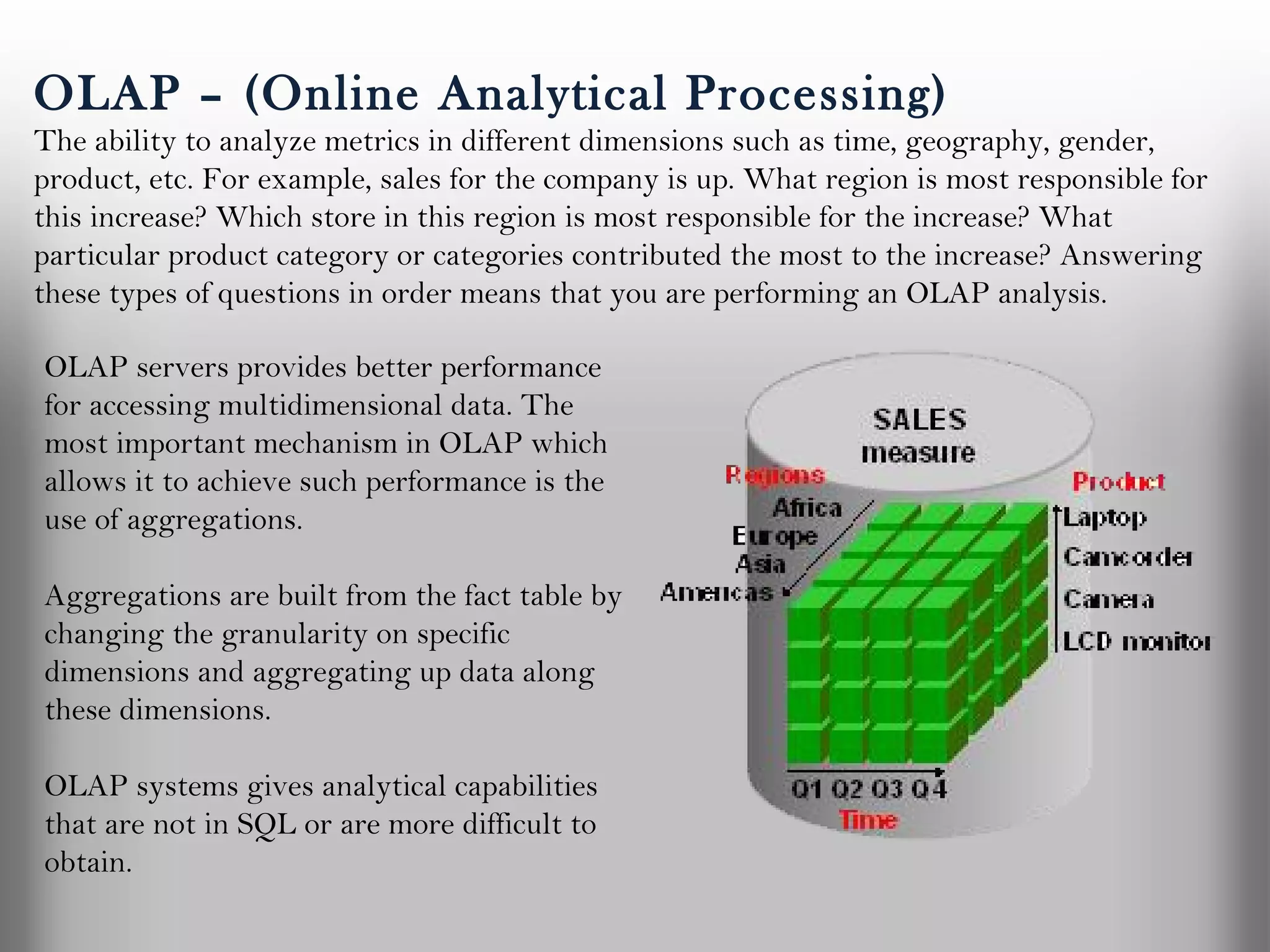 OLAP – (Online Analytical Processing)
The ability to analyze metrics in different dimensions such as time, geography, gender,
product, etc. For example, sales for the company is up. What region is most responsible for
this increase? Which store in this region is most responsible for the increase? What
particular product category or categories contributed the most to the increase? Answering
these types of questions in order means that you are performing an OLAP analysis.

OLAP servers provides better performance
for accessing multidimensional data. The
most important mechanism in OLAP which
allows it to achieve such performance is the
use of aggregations.

Aggregations are built from the fact table by
changing the granularity on specific
dimensions and aggregating up data along
these dimensions. 

OLAP systems gives analytical capabilities
that are not in SQL or are more difficult to
obtain.
 
