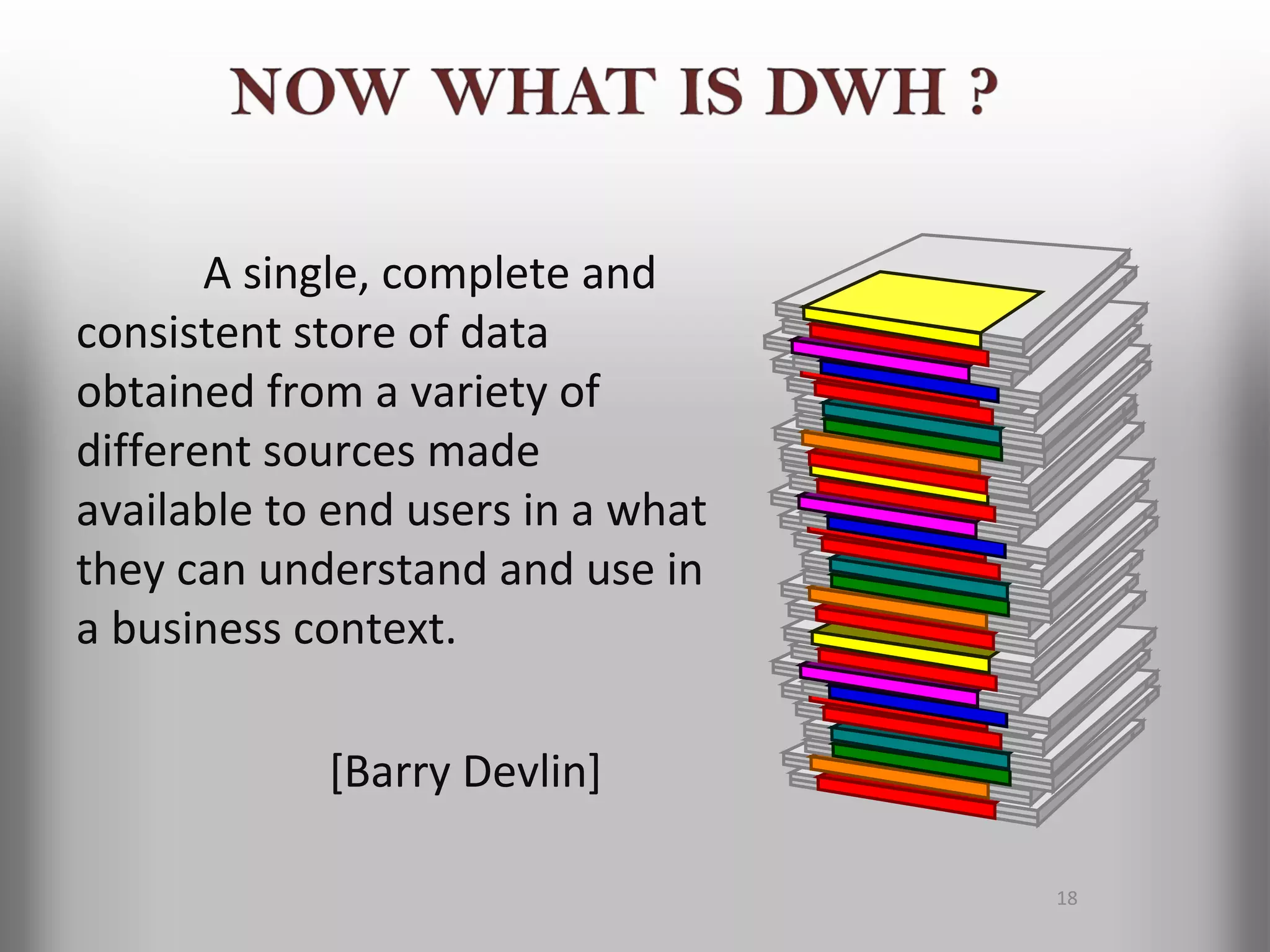 A single, complete and
consistent store of data
obtained from a variety of
different sources made
available to end users in a what
they can understand and use in
a business context.

            [Barry Devlin]

                                   18
 