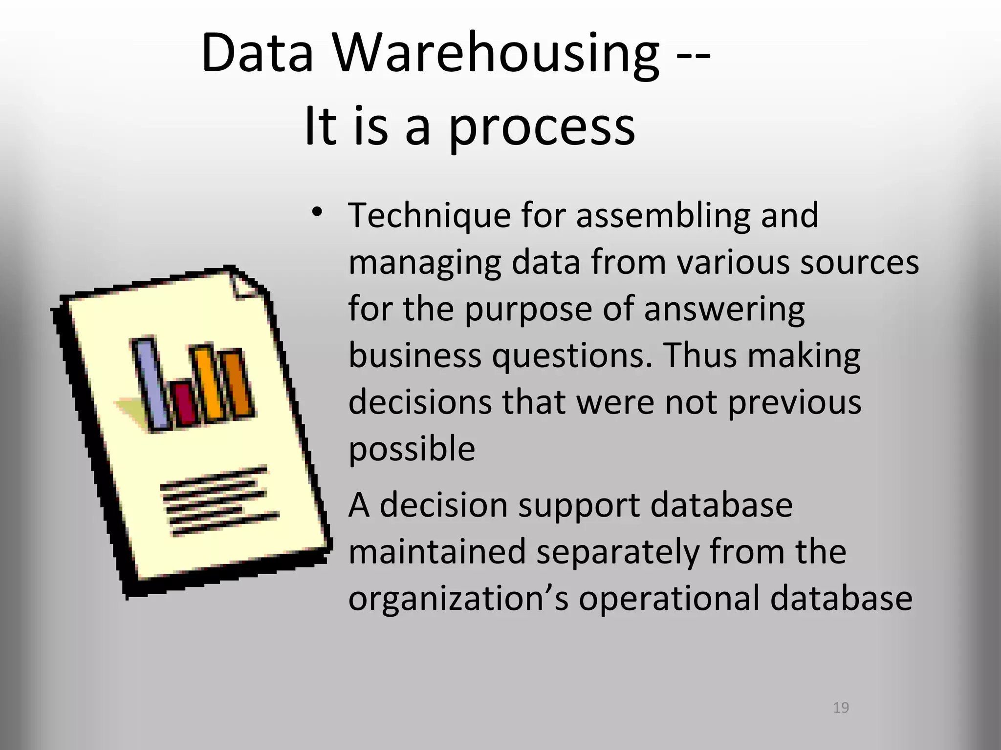 Data Warehousing --
    It is a process
    • Technique for assembling and
      managing data from various sources
      for the purpose of answering
      business questions. Thus making
      decisions that were not previous
      possible
    • A decision support database
      maintained separately from the
      organization’s operational database

                                   19
 