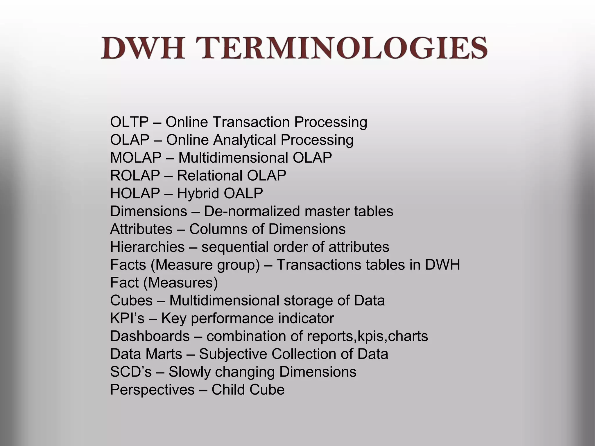 OLTP – Online Transaction Processing
OLAP – Online Analytical Processing
MOLAP – Multidimensional OLAP
ROLAP – Relational OLAP
HOLAP – Hybrid OALP
Dimensions – De-normalized master tables
Attributes – Columns of Dimensions
Hierarchies – sequential order of attributes
Facts (Measure group) – Transactions tables in DWH
Fact (Measures)
Cubes – Multidimensional storage of Data
KPI’s – Key performance indicator
Dashboards – combination of reports,kpis,charts
Data Marts – Subjective Collection of Data
SCD’s – Slowly changing Dimensions
Perspectives – Child Cube
 