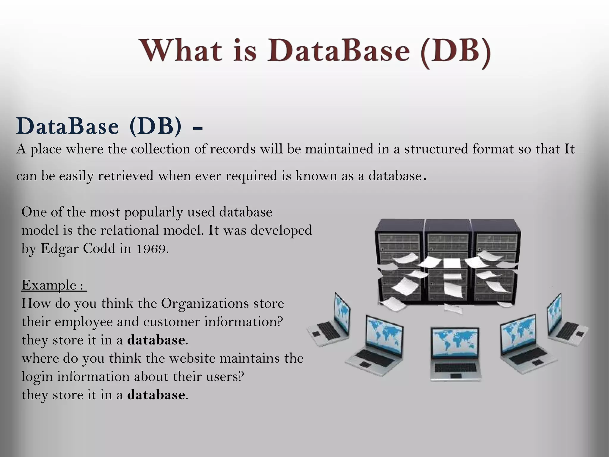 DataBase (DB) –
A place where the collection of records will be maintained in a structured format so that It
can be easily retrieved when ever required is known as a database .

One of the most popularly used database
model is the relational model. It was developed
by Edgar Codd in 1969.

Example :
How do you think the Organizations store
their employee and customer information?
they store it in a database.
where do you think the website maintains the
login information about their users?
they store it in a database.
 
