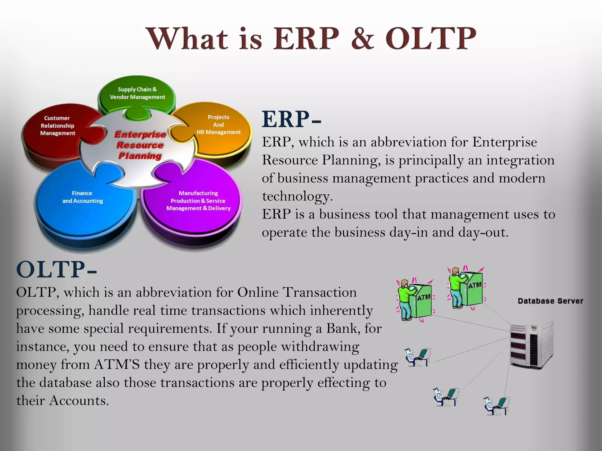 ERP–
                                       ERP, which is an abbreviation for Enterprise
                                       Resource Planning, is principally an integration
                                       of business management practices and modern
                                       technology.
                                       ERP is a business tool that management uses to
                                       operate the business day-in and day-out.

OLTP–
OLTP, which is an abbreviation for Online Transaction
processing, handle real time transactions which inherently
have some special requirements. If your running a Bank, for
instance, you need to ensure that as people withdrawing
money from ATM’S they are properly and efficiently updating
the database also those transactions are properly effecting to
their Accounts.
 