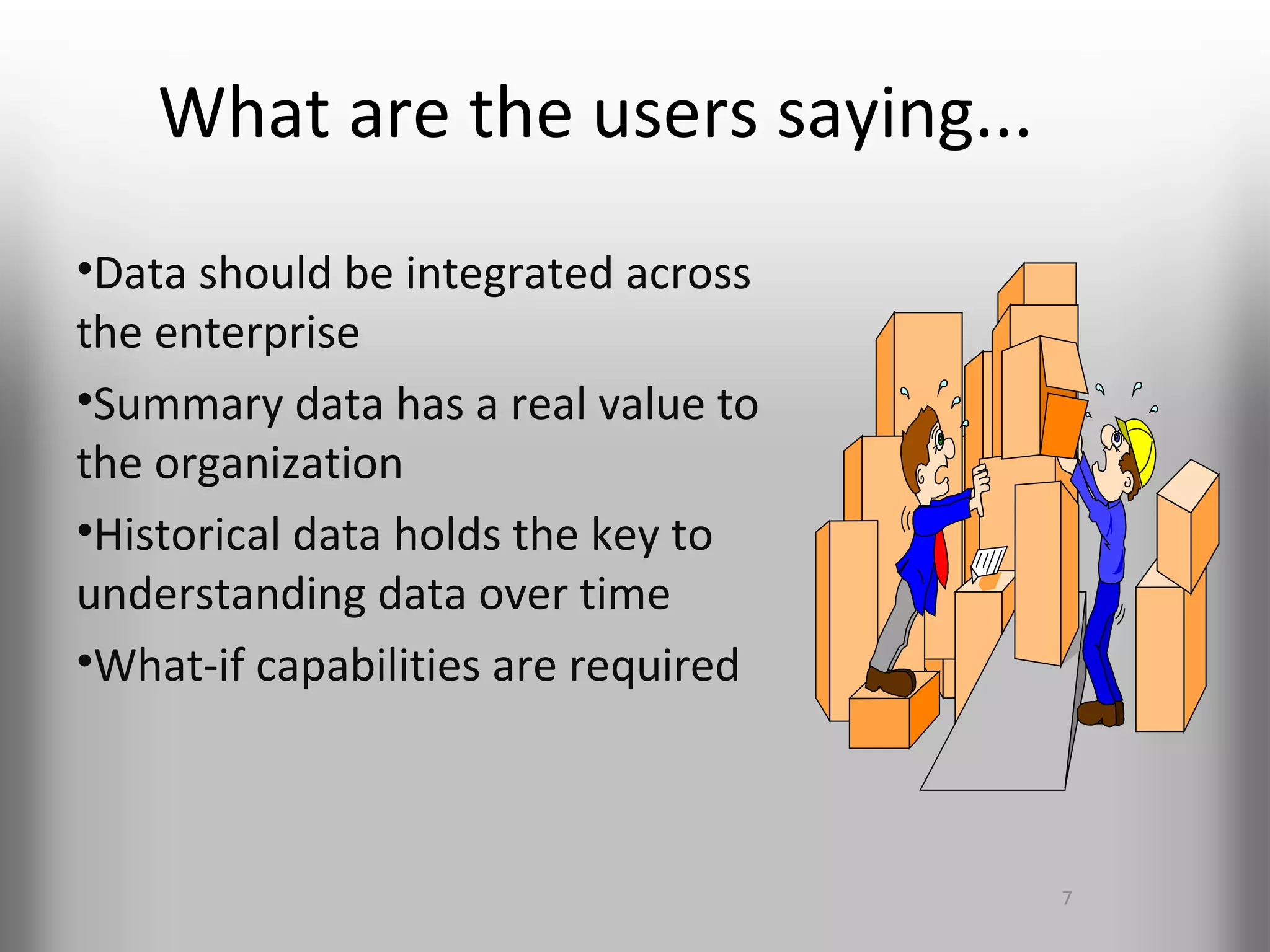 What are the users saying...
•Data should be integrated across
the enterprise
•Summary data has a real value to
the organization
•Historical data holds the key to
understanding data over time
•What-if capabilities are required



                                     7
 