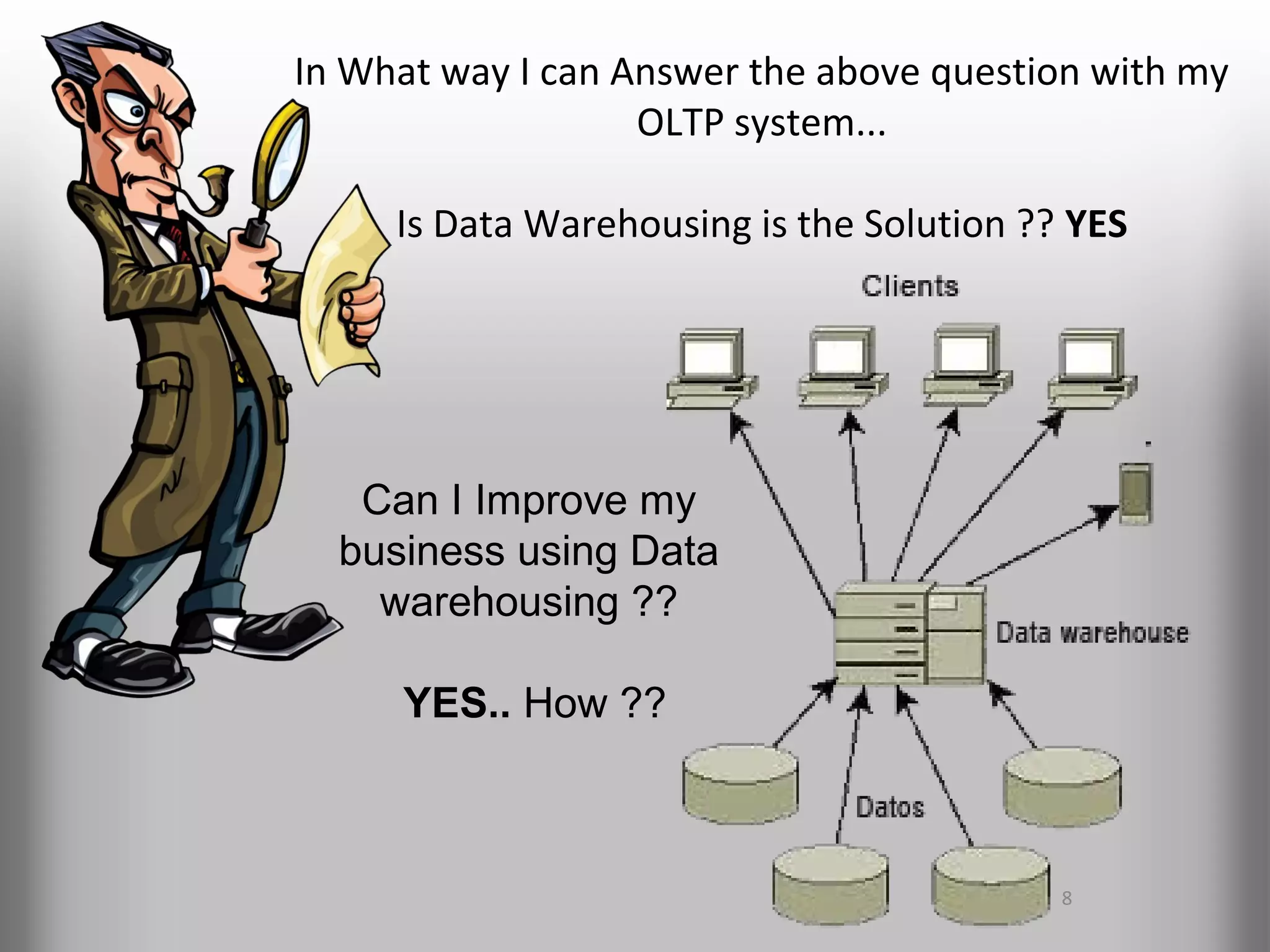 In What way I can Answer the above question with my
                   OLTP system...

     Is Data Warehousing is the Solution ?? YES




   Can I Improve my
  business using Data
    warehousing ??

     YES.. How ??



                                           8
 