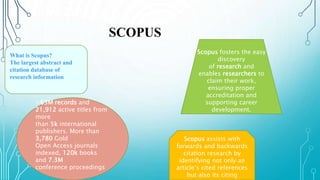 What is Scopus?
The largest abstract and
citation database of
research information
>63M records and
21,912 active titles from
more
than 5k international
publishers. More than
3,780 Gold
Open Access journals
indexed, 120k books
and 7.3M
conference proceedings
Scopus assists with
forwards and backwards
citation research by
identifying not only an
article’s cited references
but also its citing
Scopus fosters the easy
discovery
of research and
enables researchers to
claim their work,
ensuring proper
accreditation and
supporting career
development.
SCOPUS
 