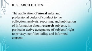 RESEARCH ETHICS
The application of moral rules and
professional codes of conduct to the
collection, analysis, reporting, and publication
of information about research subjects, in
particular active acceptance of subjects' right
to privacy, confidentiality, and informed
consent.
 