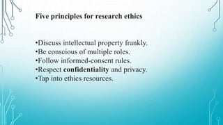 Five principles for research ethics
•Discuss intellectual property frankly.
•Be conscious of multiple roles.
•Follow informed-consent rules.
•Respect confidentiality and privacy.
•Tap into ethics resources.
 