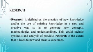 RESERCH
•Research is defined as the creation of new knowledge
and/or the use of existing knowledge in a new and
creative way so as to generate new concepts,
methodologies and understandings. This could include
synthesis and analysis of previous research to the extent
that it leads to new and creative outcomes.
 