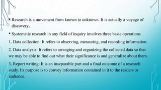 • Research is a movement from known to unknown. It is actually a voyage of
discovery.
• Systematic research in any field of inquiry involves three basic operations
1. Data collection: It refers to observing, measuring, and recording information.
2. Data analysis: It refers to arranging and organizing the collected data so that
we may be able to find out what their significance is and generalize about them.
3. Report writing: It is an inseparable part and a final outcome of a research
study. Its purpose is to convey information contained in it to the readers or
audience.
 