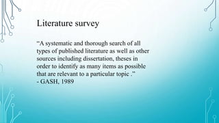 Literature survey
“A systematic and thorough search of all
types of published literature as well as other
sources including dissertation, theses in
order to identify as many items as possible
that are relevant to a particular topic .”
- GASH, 1989
 