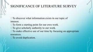 SIGNIFICANCE OF LITERATURE SURVEY
To discover what information exists in our topic of
interest.
To form a starting point for our own work.
To give scholarly authority to our work.
To make effective use of our time by focusing on appropriate
resources.
To avoid duplication.
 