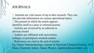 JOURNALS
Journals are vital source of up to date research. They can
also provide information on various specialized topics.
The journal in which the article appears
identifies itself as a peer or refereed journal.
Articles are reviewed by an editorial or
advisory board
Authors are affiliated with universities,
colleges, or prestigious research centers
References are cited at the end of articles
Eg. Nature Nanotechnology, Journal of American Chemical Society, ACS
Nano, Chemistry letters, Nature Physics, Applied physics letters, etc..
 