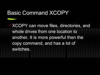 Basic Command XCOPY 
XCOPY can move files, directories, and 
whole drives from one location to 
another, It is more powerful then the 
copy command, and has a lot of 
switches. 
 