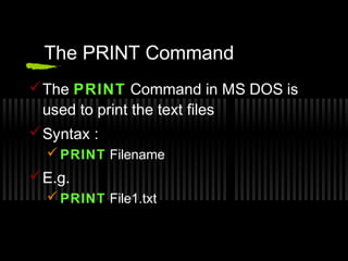 The PRINT Command 
The PRINT Command in MS DOS is 
used to print the text files 
Syntax : 
PRINT Filename 
E.g. 
PRINT File1.txt 
 