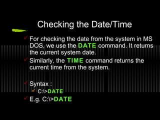 Checking the Date/Time 
For checking the date from the system in MS 
DOS, we use the DATE command. It returns 
the current system date. 
Similarly, the TIME command returns the 
current time from the system. 
Syntax : 
 C:>DATE 
E.g. C:>DATE 
 