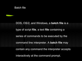 Batch file 
DOS, OS/2, and Windows, a batch file is a 
type of script file, a text file containing a 
series of commands to be executed by the 
command line interpreter. A batch file may 
contain any command the interpreter accepts 
interactively at the command prompt. 
 