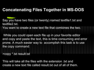 Concatenating Files Together in MS-DOS 
Say you have two files (or twenty) named textfile1.txt and 
textfile2.txt. 
You want to create a new text file that combines the two. 
While you could open each file up in your favorite editor 
and copy and paste the text, this is time consuming and error 
prone. A much easier way to accomplish this task is to use 
the copy command: 
>copy *.txt result.txt 
This will take all the files with the extension .txt and 
create a new text file called result.txt out of all of them. 
 