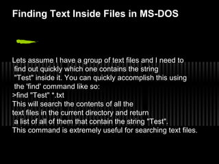 Finding Text Inside Files in MS-DOS 
Lets assume I have a group of text files and I need to 
find out quickly which one contains the string 
"Test" inside it. You can quickly accomplish this using 
the 'find' command like so: 
>find "Test" *.txt 
This will search the contents of all the 
text files in the current directory and return 
a list of all of them that contain the string "Test". 
This command is extremely useful for searching text files. 
 