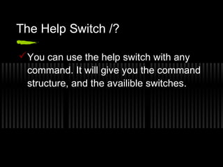 The Help Switch /? 
You can use the help switch with any 
command. It will give you the command 
structure, and the availible switches. 
 