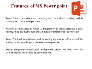 Features of MS Power point
• PowerPoint presentations are commonly used in business meetings and for
training and educational purposes
• Various circumstances in which a presentation is made: teaching a class,
introducing a product to sell, explaining an organizational structure, etc.
• PowerPoint software features and formatting options include a wizard that
walks you through the presentation creation process.
• Design templates---prepackaged background designs and font styles that
will be applied to all slides in a presentation.
 