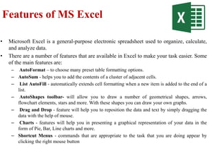 Features of MS Excel
• Microsoft Excel is a general-purpose electronic spreadsheet used to organize, calculate,
and analyze data.
• There are a number of features that are available in Excel to make your task easier. Some
of the main features are:
– AutoFormat – to choose many preset table formatting options.
– AutoSum - helps you to add the contents of a cluster of adjacent cells.
– List AutoFill - automatically extends cell formatting when a new item is added to the end of a
list.
– AutoShapes toolbar- will allow you to draw a number of geometrical shapes, arrows,
flowchart elements, stars and more. With these shapes you can draw your own graphs.
– Drag and Drop - feature will help you to reposition the data and text by simply dragging the
data with the help of mouse.
– Charts - features will help you in presenting a graphical representation of your data in the
form of Pie, Bar, Line charts and more.
– Shortcut Menus - commands that are appropriate to the task that you are doing appear by
clicking the right mouse button
 