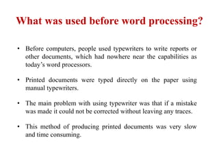 What was used before word processing?
• Before computers, people used typewriters to write reports or
other documents, which had nowhere near the capabilities as
today’s word processors.
• Printed documents were typed directly on the paper using
manual typewriters.
• The main problem with using typewriter was that if a mistake
was made it could not be corrected without leaving any traces.
• This method of producing printed documents was very slow
and time consuming.
 