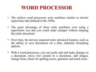WORD PROCESSOR
• The earliest word processors were machines similar to electric
typewriters that debuted in the 1960s.
• The great advantage of these early machines over using a
typewriters was that you could make changes without retyping
the entire document.
• Over time, the devices acquired more advanced features, such as
the ability to save documents on a disk, elaborate formatting
options.
• With a word processors, you can easily edit and make changes to
a document, move text around in a document, add images,
change fonts, check for spelling errors, grammar and much more.
 