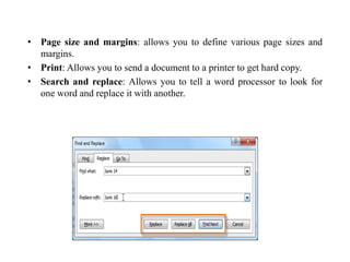 • Page size and margins: allows you to define various page sizes and
margins.
• Print: Allows you to send a document to a printer to get hard copy.
• Search and replace: Allows you to tell a word processor to look for
one word and replace it with another.
 