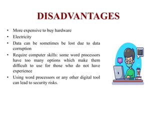 DISADVANTAGES
• More expensive to buy hardware
• Electricity
• Data can be sometimes be lost due to data
corruption
• Require computer skills: some word processors
have too many options which make them
difficult to use for those who do not have
experience
• Using word processors or any other digital tool
can lead to security risks.
 