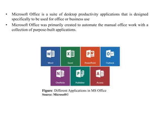 • Microsoft Office is a suite of desktop productivity applications that is designed
specifically to be used for office or business use
• Microsoft Office was primarily created to automate the manual office work with a
collection of purpose-built applications.
Figure: Different Applications in MS Office
Source: Microsoft©
 