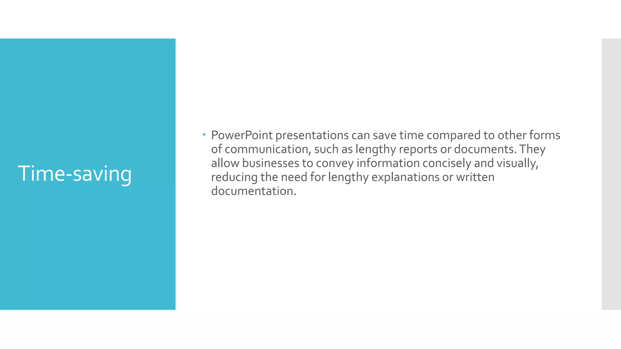 Time-saving
 PowerPoint presentations can save time compared to other forms
of communication, such as lengthy reports or documents.They
allow businesses to convey information concisely and visually,
reducing the need for lengthy explanations or written
documentation.
 