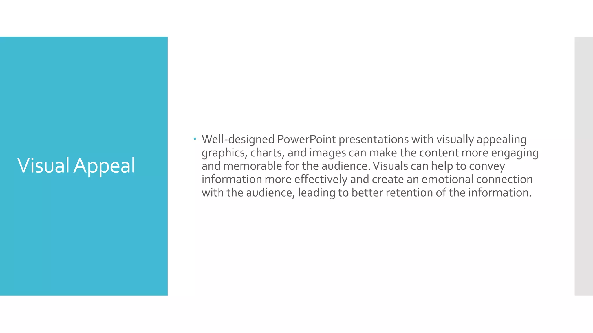 VisualAppeal
 Well-designed PowerPoint presentations with visually appealing
graphics, charts, and images can make the content more engaging
and memorable for the audience.Visuals can help to convey
information more effectively and create an emotional connection
with the audience, leading to better retention of the information.
 