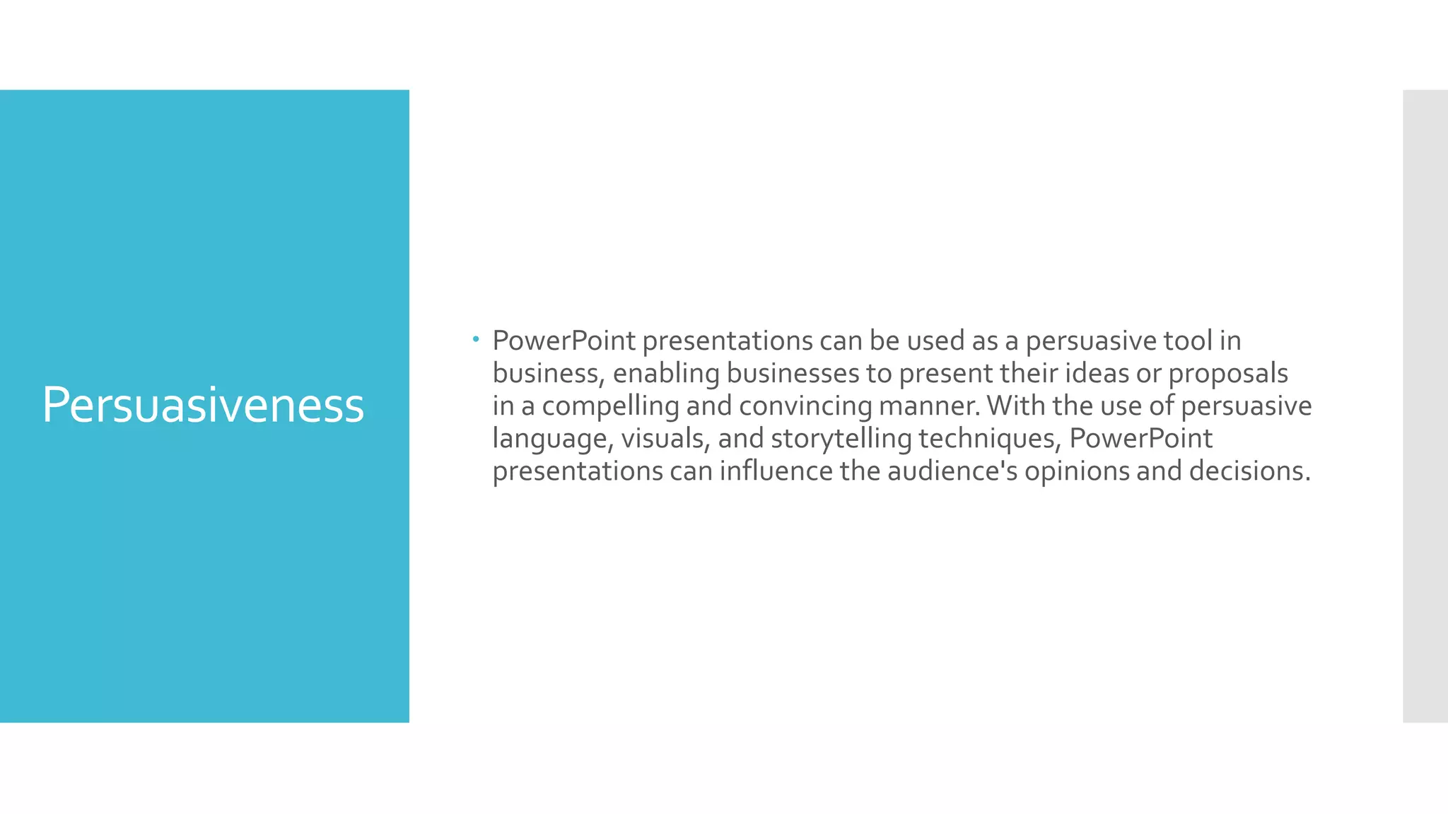 Persuasiveness
 PowerPoint presentations can be used as a persuasive tool in
business, enabling businesses to present their ideas or proposals
in a compelling and convincing manner.With the use of persuasive
language, visuals, and storytelling techniques, PowerPoint
presentations can influence the audience's opinions and decisions.
 