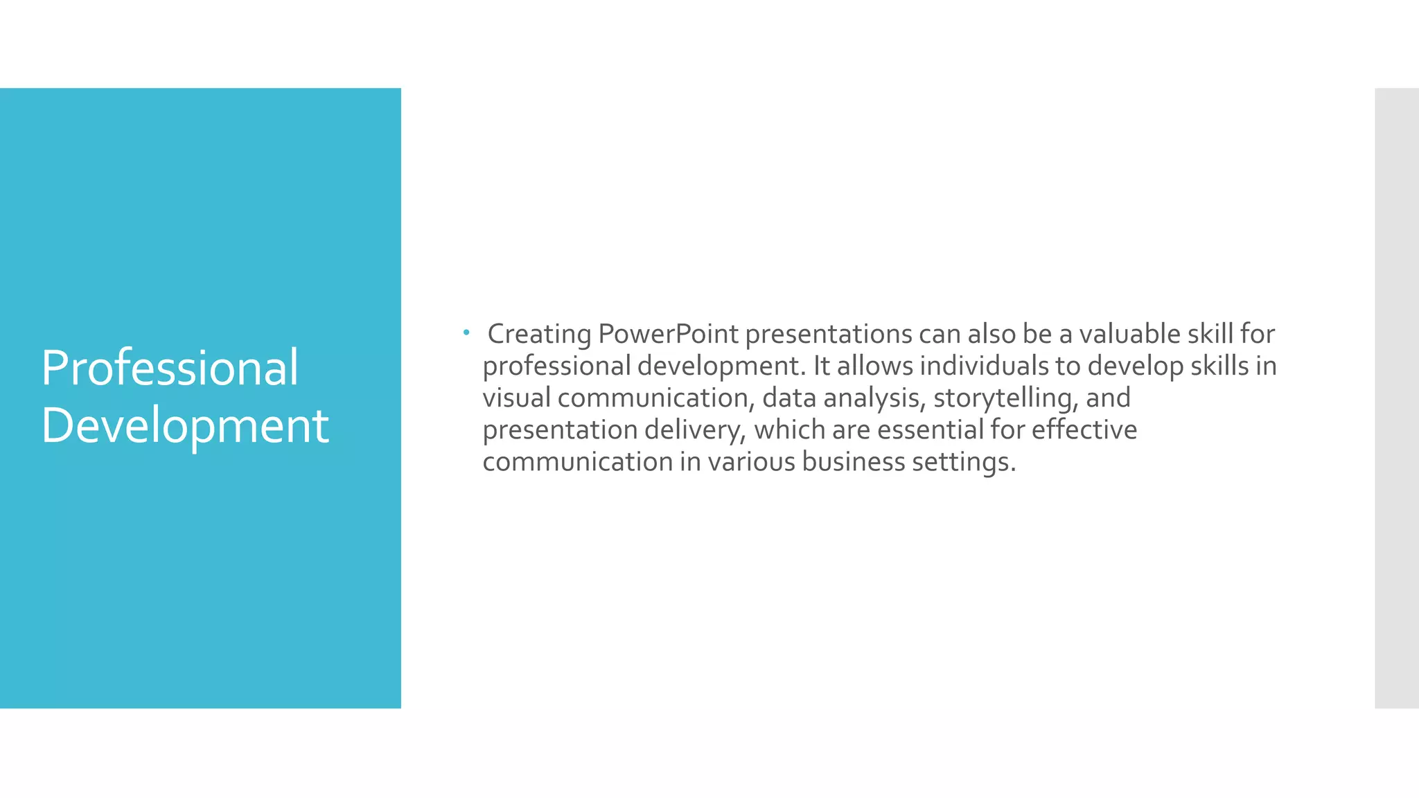 Professional
Development
 Creating PowerPoint presentations can also be a valuable skill for
professional development. It allows individuals to develop skills in
visual communication, data analysis, storytelling, and
presentation delivery, which are essential for effective
communication in various business settings.
 