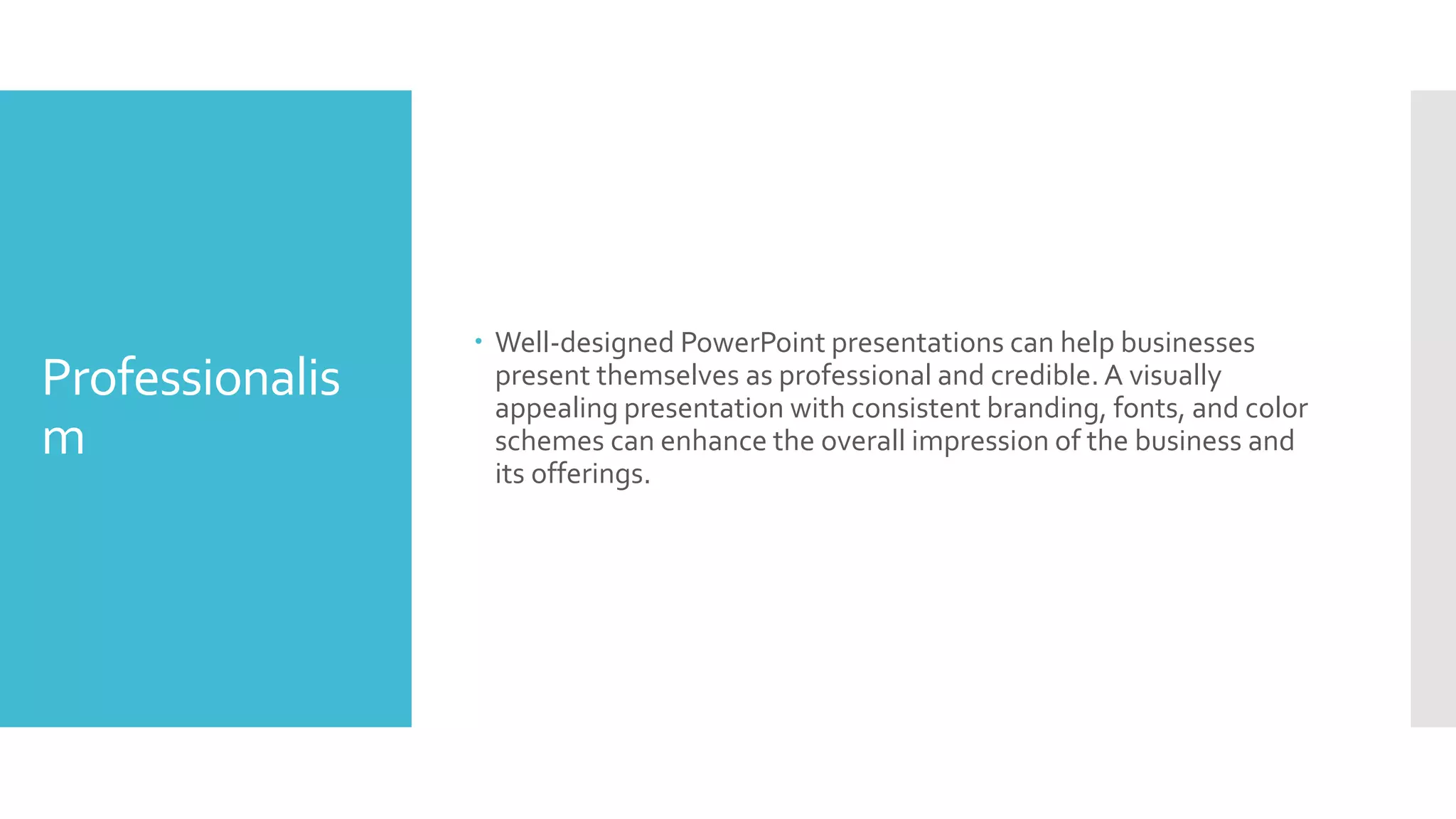 Professionalis
m
 Well-designed PowerPoint presentations can help businesses
present themselves as professional and credible. A visually
appealing presentation with consistent branding, fonts, and color
schemes can enhance the overall impression of the business and
its offerings.
 