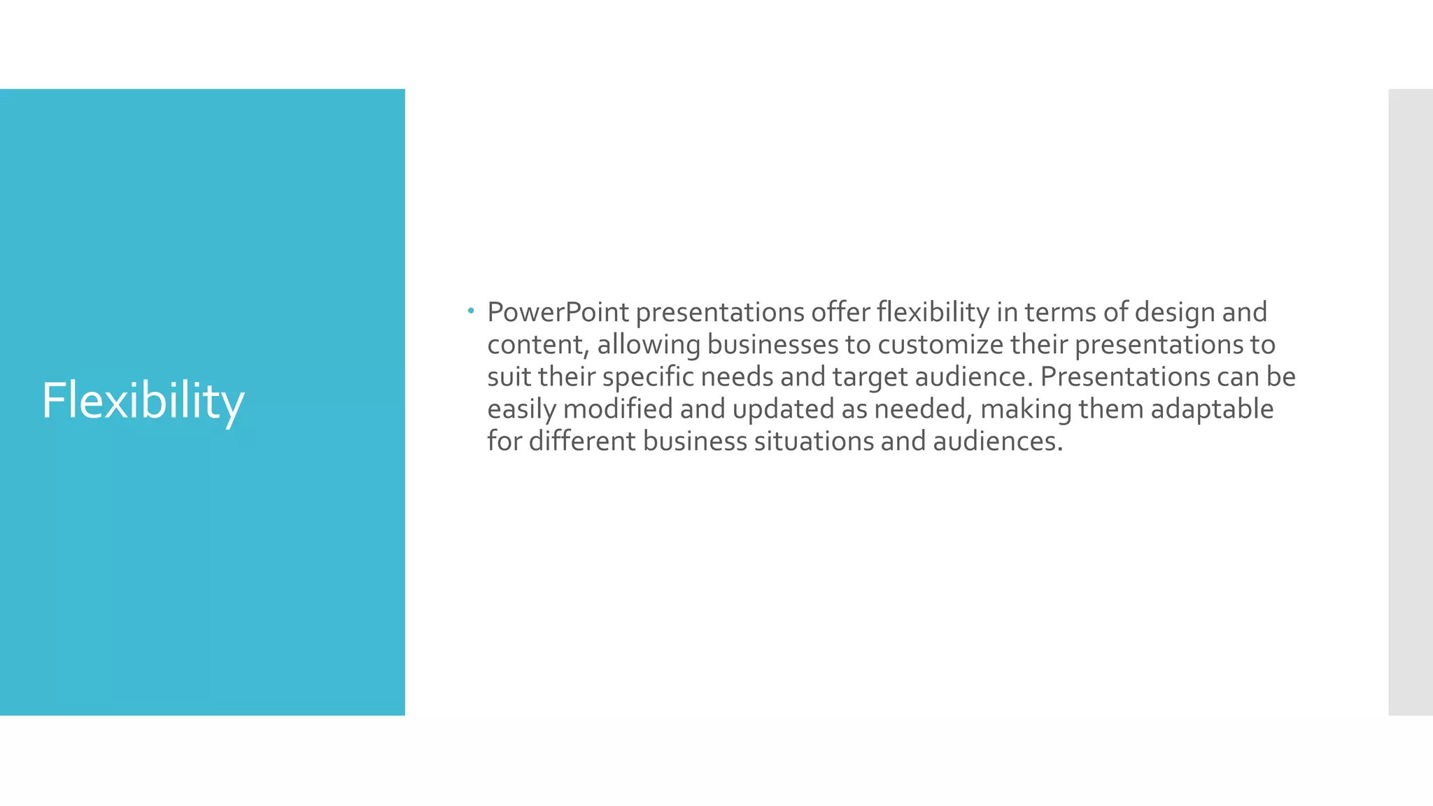 Flexibility
 PowerPoint presentations offer flexibility in terms of design and
content, allowing businesses to customize their presentations to
suit their specific needs and target audience. Presentations can be
easily modified and updated as needed, making them adaptable
for different business situations and audiences.
 