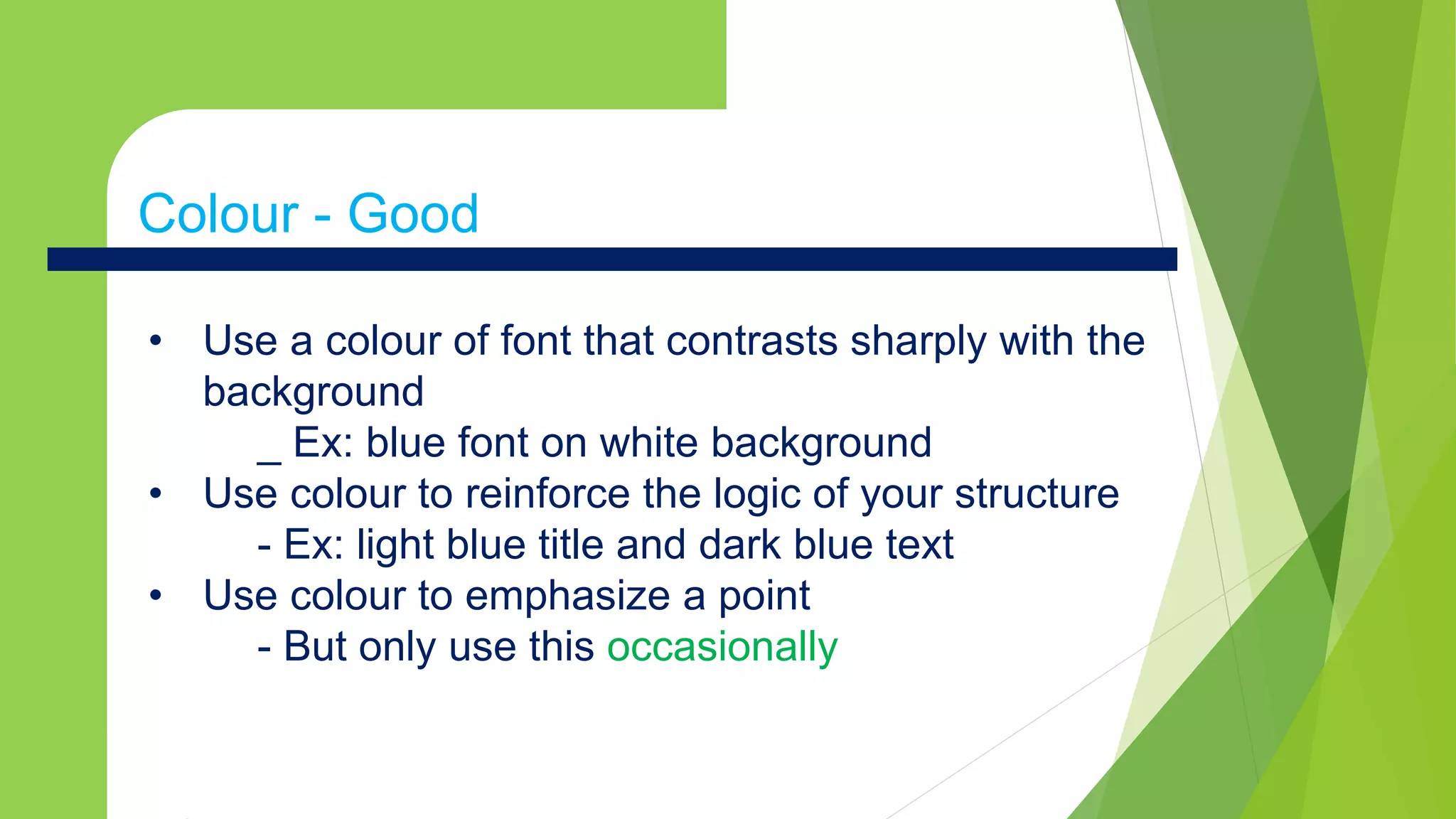Colour - Goodx
• Use a colour of font that contrasts sharply with the
background
_ Ex: blue font on white background
• Use colour to reinforce the logic of your structure
- Ex: light blue title and dark blue text
• Use colour to emphasize a point
- But only use this occasionally
Colour - Good
 