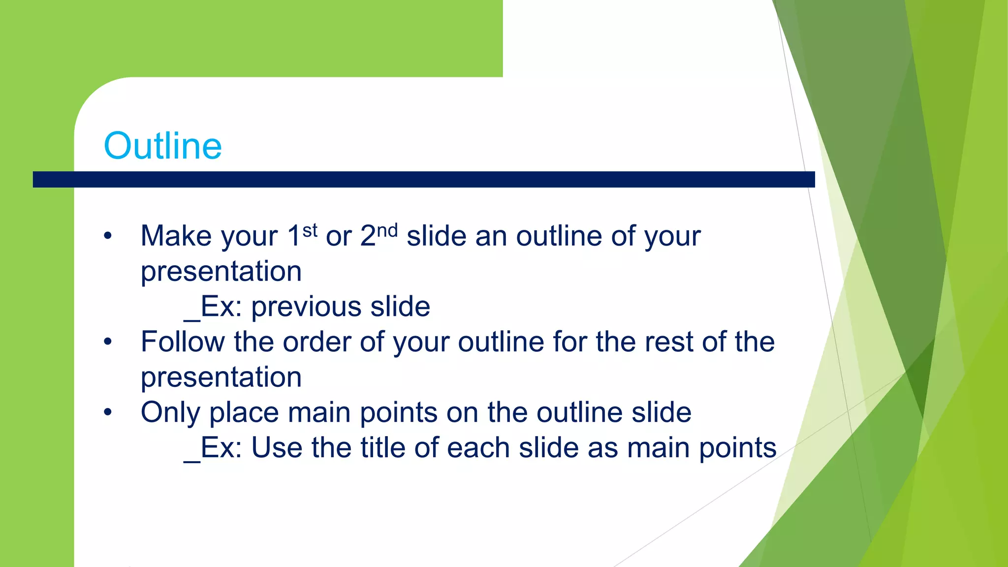 • Make your 1st or 2nd slide an outline of your
presentation
_Ex: previous slide
• Follow the order of your outline for the rest of the
presentation
• Only place main points on the outline slide
_Ex: Use the title of each slide as main points
Outline
 