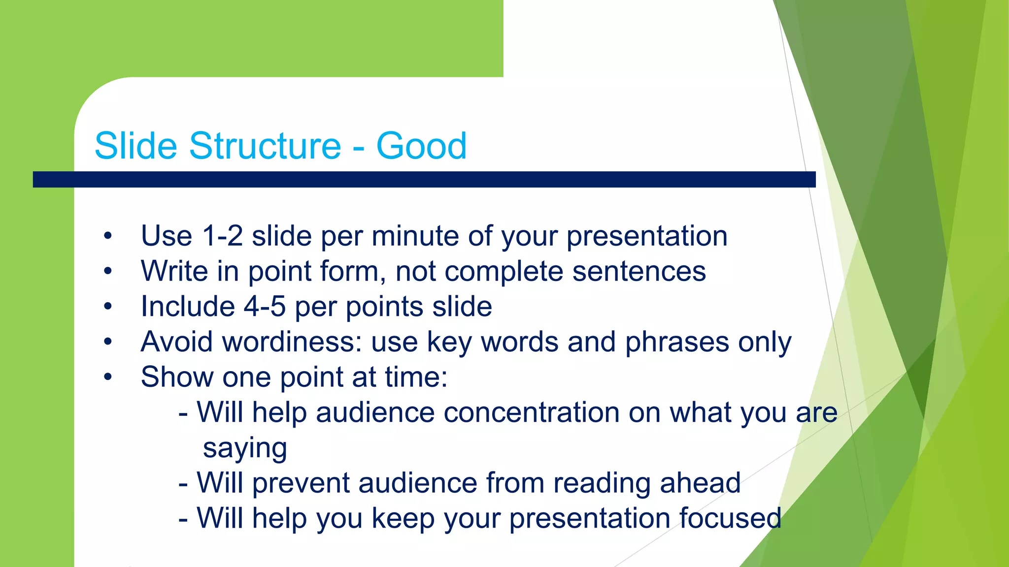 • Use 1-2 slide per minute of your presentation
• Write in point form, not complete sentences
• Include 4-5 per points slide
• Avoid wordiness: use key words and phrases only
• Show one point at time:
- Will help audience concentration on what you are
saying
- Will prevent audience from reading ahead
- Will help you keep your presentation focused
Slide Structure - Good
 